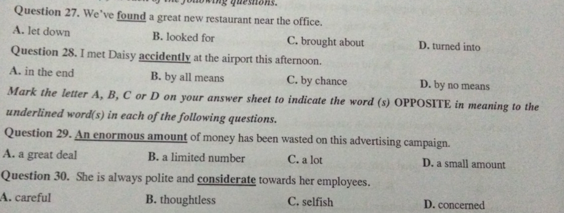 fouowing quesitons.
Question 27. We’ve found a great new restaurant near the office.
A. let down B. looked for C. brought about D. turned into
Question 28. I met Daisy accidently at the airport this afternoon.
A. in the end B. by all means C. by chance D. by no means
Mark the letter A, B, C or D on your answer sheet to indicate the word (s) OPPOSITE in meaning to the
underlined word(s) in each of the following questions.
Question 29. An enormous amount of money has been wasted on this advertising campaign.
A. a great deal B. a limited number C. a lot D. a small amount
Question 30. She is always polite and considerate towards her employees.
A. careful B. thoughtless C. selfish D. concerned