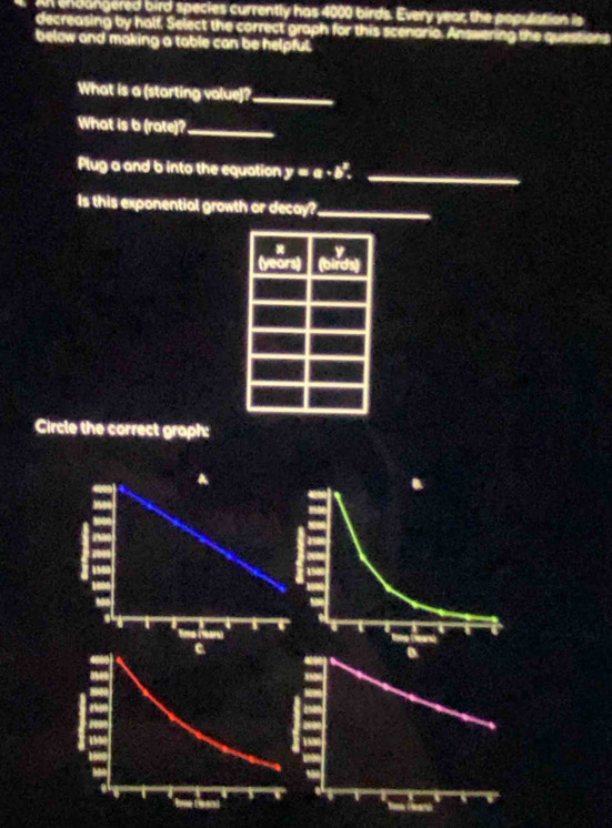 endangered bird species currently has 4000 birds. Every year the population is 
decreasing by half, Select the correct graph for this scenario. Answering the questions 
below and making a table can be helpful. 
What is a (starting volue)?_ 
What is b (rate)?_ 
Plug a and b into the equation y=a· b^x. _ 
Is this exponential growth or decay?_ 
Circle the correct graph: