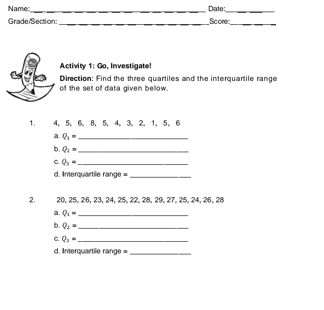 Name:_ Date:_ 
Grade/Section: _Score:_ 
Activity 1: Go, Investigate! 
Direction: Find the three quartiles and the interquartile range 
of the set of data given below. 
1. 4, 5, 6, 8, 5, 4, 3, 2, 1, 5, 6
a. Q_1= _ 
b. Q_2= _ 
C. Q_3= _ 
d. Interquartile range =_ 
2. 20, 25, 26, 23, 24, 25, 22, 28, 29, 27, 25, 24, 26, 28
a. Q_1= _ 
b. Q_2= _ 
C. Q_3= _ 
d. Interquartile range =_