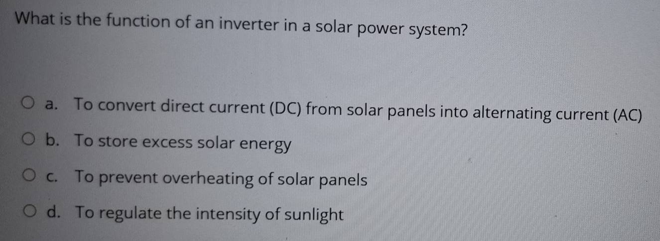 What is the function of an inverter in a solar power system?
a. To convert direct current (DC) from solar panels into alternating current (AC)
b. To store excess solar energy
c. To prevent overheating of solar panels
d. To regulate the intensity of sunlight