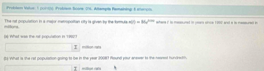 Problem Vallue: 1 point(s). Problem Score: 0%. Attempts Remaining: 8 attempts. 
The rat population in a major metropolitan city is given by the formula n(t)=86e^(0.0t) where t is measured in years since 1992 and a is measured in 
milions. 
(a) What was the rat population in 1992? 
million rats 
(b) What is the rat population going to be in the year 2008? Round your answer to the nearest hundredth. 
y million rats