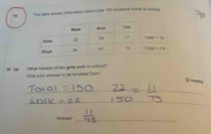 The table shows information about now 150 students trivel to schoul 
16 (a) What fraction of the girls walk to scfrool? 
Give your answer in its simplest form. 
[2. marks] 
_ 
_ 
__ 
Answer_