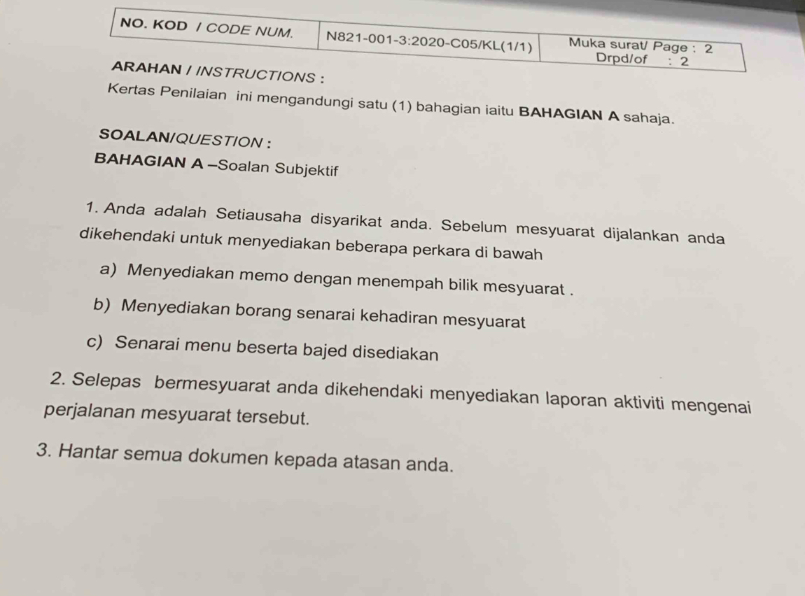 Kertas Penilaian ini mengandungi satu (1) bahagian iaitu BAHAGIAN A sahaja.
SOALAN/QUESTION ：
BAHAGIAN A-Soalan Subjektif
1. Anda adalah Setiausaha disyarikat anda. Sebelum mesyuarat dijalankan anda
dikehendaki untuk menyediakan beberapa perkara di bawah
a) Menyediakan memo dengan menempah bilik mesyuarat .
b) Menyediakan borang senarai kehadiran mesyuarat
c) Senarai menu beserta bajed disediakan
2. Selepas bermesyuarat anda dikehendaki menyediakan laporan aktiviti mengenai
perjalanan mesyuarat tersebut.
3. Hantar semua dokumen kepada atasan anda.