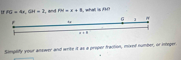 If FG=4x, GH=2 , and FH=x+8 , what is FH?
G 2 H
F
4x
x+8
Simplify your answer and write it as a proper fraction, mixed number, or integer.