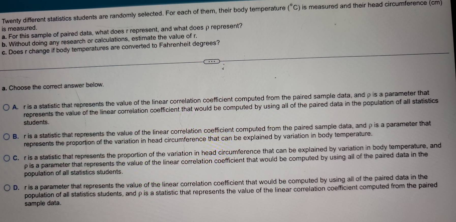 Twenty different statistics students are randomly selected. For each of them, their body temperature (^circ C) is measured and their head circumference (cm)
is measured.
a. For this sample of paired data, what does r represent, and what does ρ represent?
b. Without doing any research or calculations, estimate the value of r.
c. Does r change if body temperatures are converted to Fahrenheit degrees?
a. Choose the correct answer below.
A. r is a statistic that represents the value of the linear correlation coefficient computed from the paired sample data, and ρ is a parameter that
represents the value of the linear correlation coefficient that would be computed by using all of the paired data in the population of all statistics
students.
B. r is a statistic that represents the value of the linear correlation coefficient computed from the paired sample data, and ρ is a parameter that
represents the proportion of the variation in head circumference that can be explained by variation in body temperature.
C. r is a statistic that represents the proportion of the variation in head circumference that can be explained by variation in body temperature, and
p is a parameter that represents the value of the linear correlation coefficient that would be computed by using all of the paired data in the
population of all statistics students.
D. r is a parameter that represents the value of the linear correlation coefficient that would be computed by using all of the paired data in the
population of all statistics students, and ρ is a statistic that represents the value of the linear correlation coefficient computed from the paired
sample data.