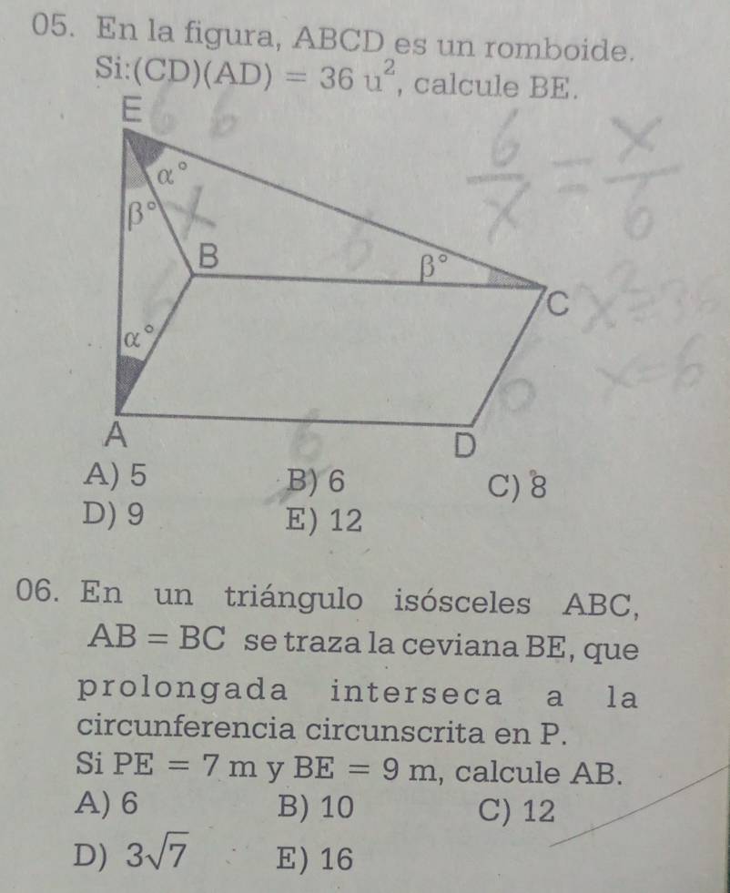 En la figura, ABCD es un romboide.
Si:(CD)(AD)=36u^2 , calcule BE.
A) 5 B) 6 C) 8
D) 9 E) 12
06. En un triángulo isósceles ABC,
AB=BC se traza la ceviana BE, que
prolongada interseca a la
circunferencia circunscrita en P.
Si PE=7m y BE=9m , calcule AB.
A) 6 B) 10 C) 12
D) 3sqrt(7) E) 16