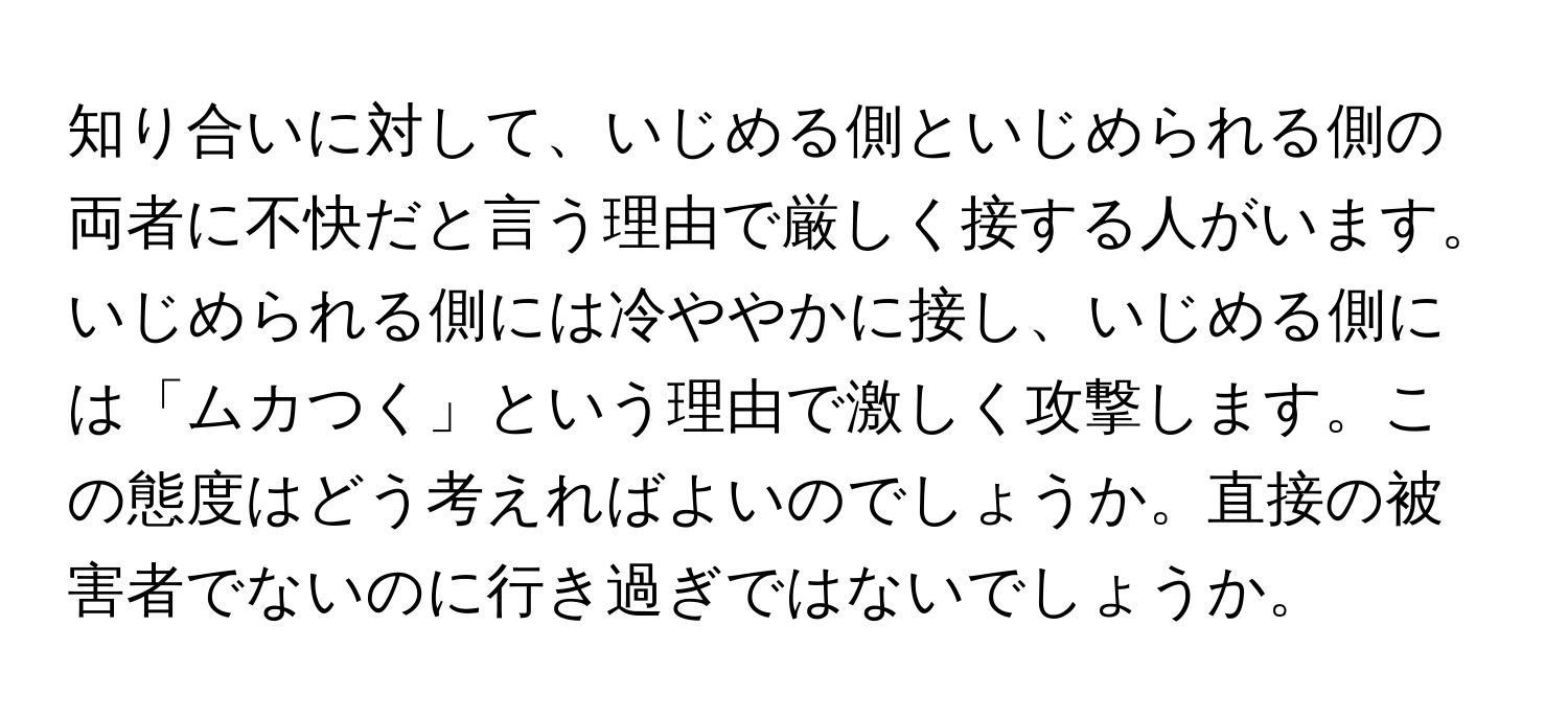 知り合いに対して、いじめる側といじめられる側の両者に不快だと言う理由で厳しく接する人がいます。いじめられる側には冷ややかに接し、いじめる側には「ムカつく」という理由で激しく攻撃します。この態度はどう考えればよいのでしょうか。直接の被害者でないのに行き過ぎではないでしょうか。