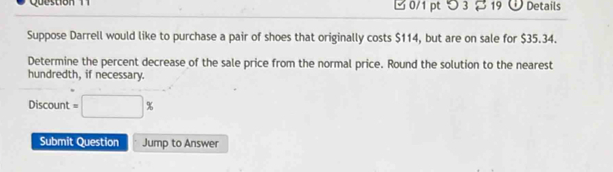 つ 3 19 Details 
Suppose Darrell would like to purchase a pair of shoes that originally costs $114, but are on sale for $35.34. 
Determine the percent decrease of the sale price from the normal price. Round the solution to the nearest 
hundredth, if necessary. 
Discount =□ %
Submit Question Jump to Answer