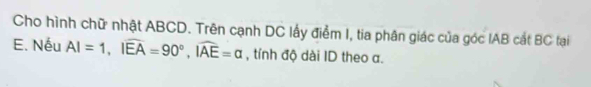 Cho hình chữ nhật ABCD. Trên cạnh DC lấy điểm I, tia phân giác của góc IAB cắt BC tại 
E. Nếu AI=1, Iwidehat EA=90°, widehat IAE=alpha , tính độ dài ID theo a.