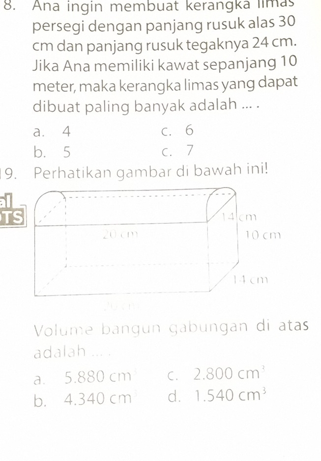 Ana ingin membuat kerangka limas
persegi dengan panjang rusuk alas 30
cm dan panjang rusuk tegaknya 24 cm.
Jika Ana memiliki kawat sepanjang 10
meter, maka kerangka limas yang dapat
dibuat paling banyak adalah ... .
a. 4 C. 6
b. 5 c. 7
9. Perhatikan gambar di bawah ini!
Volume bangün gabüngan di atas
adalah ... .
a. 5.880cm C. 2.800cm^3
b. 4.340cm d. 1.540cm^3