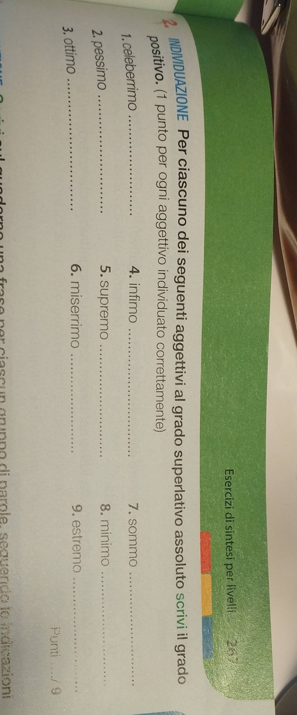 Esercizi di sintesi per livelli 267 
2. INDIVIDUAZIONE Per ciascuno dei seguenti aggettivi al grado superlativo assoluto scrivi il grado 
positivo. (1 punto per ogni aggettivo individuato correttamente) 
1. celeberrimo_ 
4. infimo _7. sommo_ 
2. pessimo_ 
5. supremo _8. minimo_ 
3. ottimo_ 
6. miserrimo _9. estremo_ 
Punti ...../ 9 
per ciascun gruppo di pargle, seguendo le indicazioni