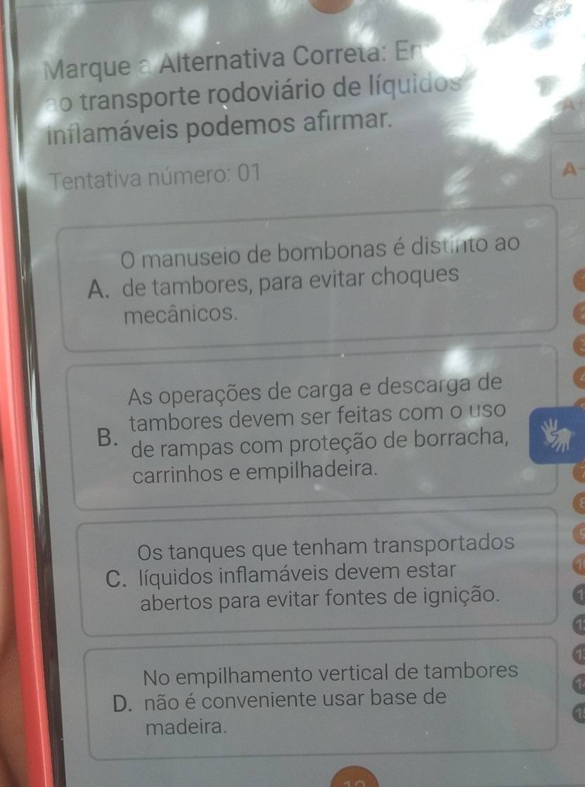 Marque a Alternativa Correta: En
ao transporte rodoviário de líquidos
inflamáveis podemos afirmar.
Tentativa número: 01
A
O manuseio de bombonas é distinto ao
A. de tambores, para evitar choques
mecânicos.
As operações de carga e descarga de
B. tambores devem ser feitas com o uso
de rampas com proteção de borracha, 5
carrinhos e empilhadeira.
Os tanques que tenham transportados
C. líquidos inflamáveis devem estar
abertos para evitar fontes de ignição.
No empilhamento vertical de tambores
D. não é conveniente usar base de
madeira.