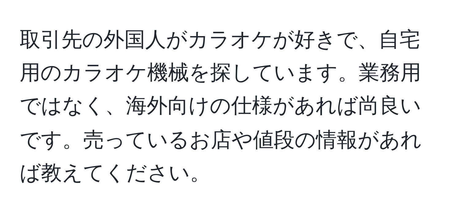 取引先の外国人がカラオケが好きで、自宅用のカラオケ機械を探しています。業務用ではなく、海外向けの仕様があれば尚良いです。売っているお店や値段の情報があれば教えてください。