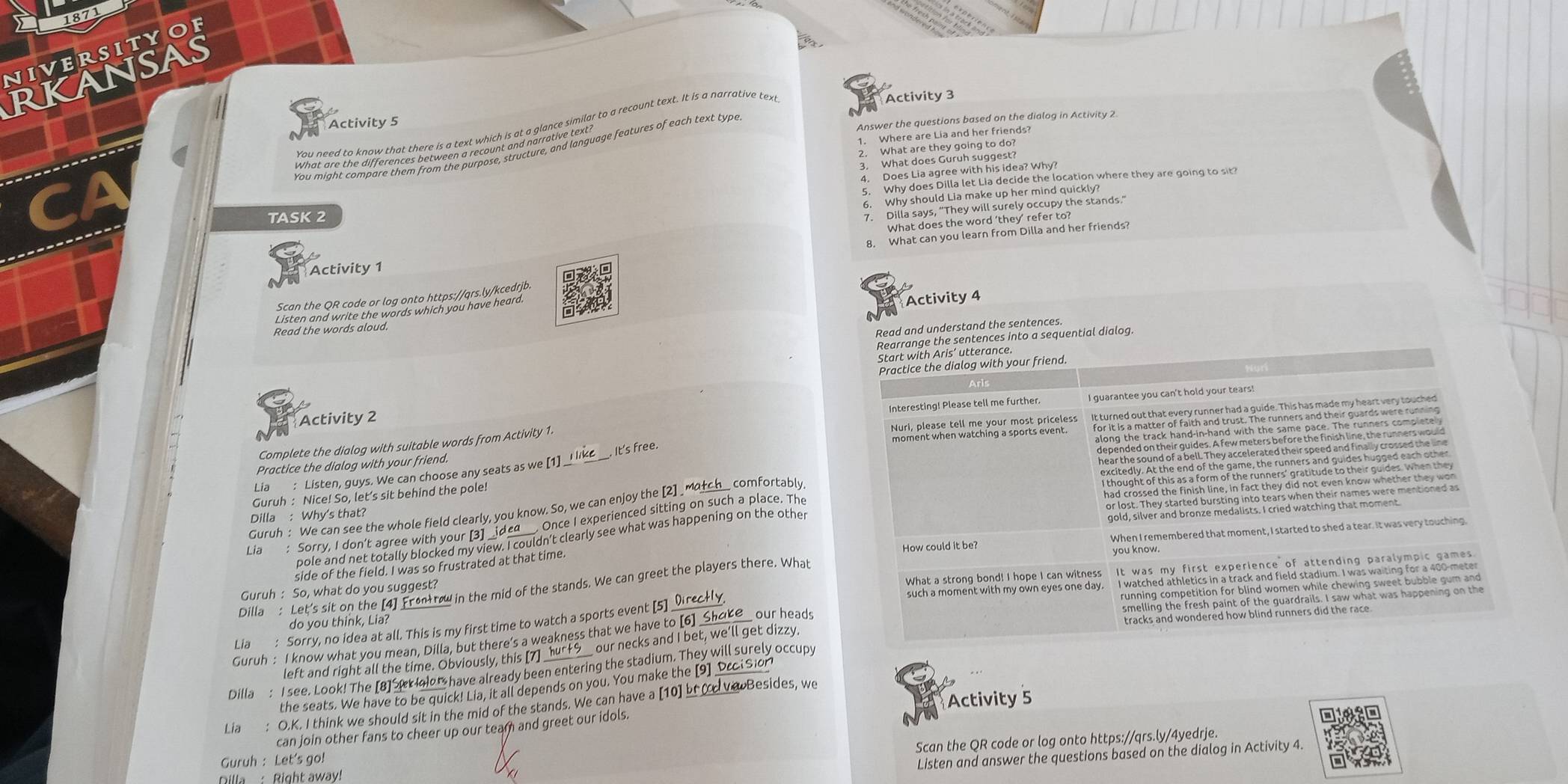 1871
niverityof
RKansAS
Activity 3
Activity 5
Answer the questions based on the dialog in Activity 2
1. Where are Lia and her friends?
2. What are they going to do?
3 What dosaes with his idea? I focation where they are going to sit?
6. Why should Lia make up her mind quickly?
TASK 2
7. Dilla says, "They will surely occupy the stands."
What does the word 'they' refer to?
8. What can you learn from Dilla and her friends?
Activity 1
Activity 4
Scan the QR code or log onto https://qrs.ly/kcedrjb.
Listen and write the words which you have heard.
N
Read the words aloud.
Read and understand the sentences.
Rearrange the sentences into a sequential dialog
Start with Aris’ utterance.
Practice the dialog with your friend.
Interesting! Please tell me further I guarantee you can't hold your tears!
Activity 2
Complete the dialog with suitable words from Activity 1.
Practice the dialog with your friend.
hear the sound of a bell. They accelerated their speed and finally crossed the line
Lia : Listen, guys. We can choose any seats as we [1] It's free.
Guruh : Nice! So, let’s sit behind the pole!
Guruh : We can see the whole field clearly, you know. So, we can enjoy the [2] _match__ comfortably
Liê Sorry, I don’t agree with your [3]_ _        
. Once I experienced sitting on such a place, The
Dilla : Why's that?
pole and net totally blocked my view. I couldn’t clearly see what was happening on the other
side of the field. I was so frustrated at that time How could it be? you know. When I remembered that moment, I started to shed a tear. It was very touching.
Dilla : Let's sit on the [4] Frontrow in the mid of the stands. We can greet the players there. What
Guruh : So, what do you suggest?
What a strong bond! I hope I can witness
such a moment with my own eyes one day.
do you think, Lia?
Lia : Sorry, no idea at all. This is my first time to watch a sports event [5
Guruh : I know what you mean, Dilla, but there's a weakness that we have to [6] _Shoke_ our heads
left and right all the time. Obviously, this [7] _ _ our necks and I bet, we'll get dizzy.
Dilla : I see. Look! The [8] t Ioor have already been entering the stadium. They will surely occupy
the seats. We have to be quick! Lia, it all depends on you. You make the [9] Dcci Sior
Activity 5
Lía : O.K. I think we should sit in the mid of the stands. We can have a [10] br d ve Besides, we
can join other fans to cheer up our team and greet our idols.
N
Scan the QR code or log onto https://qrs.ly/4yedrje.
Guruh : Let's go!
Listen and answer the questions based on the dialog in Activity 4.
Dilla : Right away!
K1