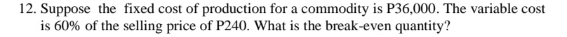 Suppose the fixed cost of production for a commodity is P36,000. The variable cost 
is 60% of the selling price of P240. What is the break-even quantity?