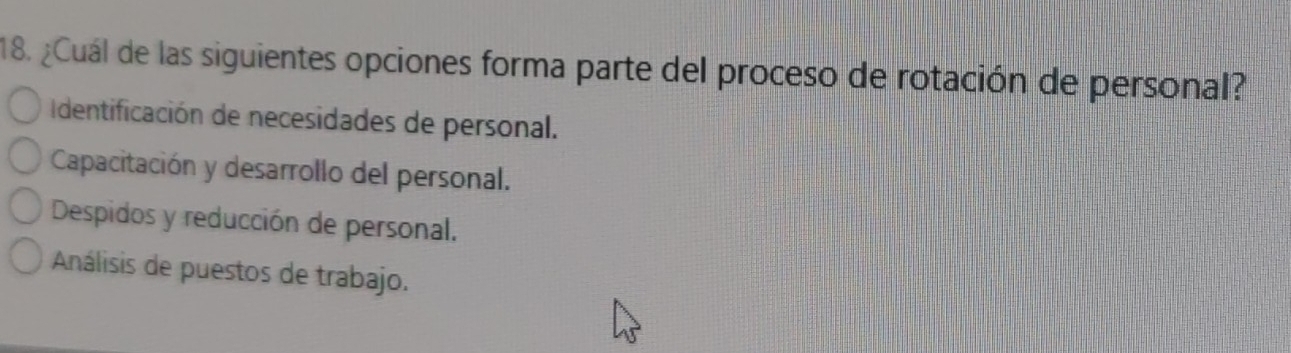 ¿Cuál de las siguientes opciones forma parte del proceso de rotación de personal?
Identificación de necesidades de personal.
Capacitación y desarrollo del personal.
Despidos y reducción de personal.
Análisis de puestos de trabajo.