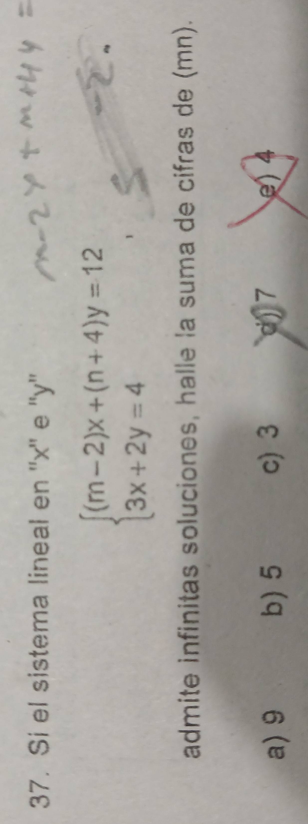 Si el sistema lineal en '' x '' e '' y ''
beginarrayl (m-2)x+(n+4)y=12 3x+2y=4endarray.
admite infinitas soluciones, halle la suma de cifras de (mn).
a) 9 b) 5 c) 3 d) 7 e) 4