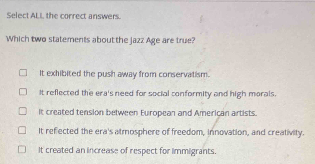 Select ALL the correct answers.
Which two statements about the jazz Age are true?
It exhibited the push away from conservatism.
It reflected the era's need for social conformity and high morals.
It created tension between European and American artists.
It reflected the era's atmosphere of freedom, innovation, and creativity.
It created an increase of respect for immigrants.