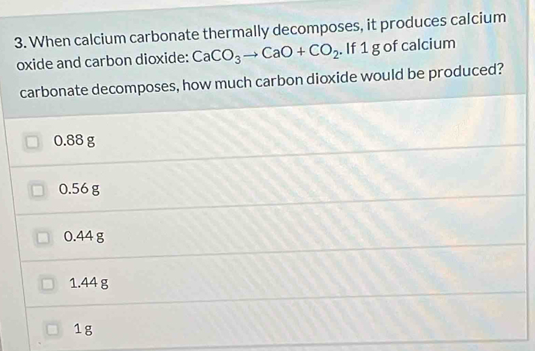 When calcium carbonate thermally decomposes, it produces calcium
oxide and carbon dioxide: CaCO_3to CaO+CO_2. If 1 g of calcium
carbonate decomposes, how much carbon dioxide would be produced?
0.88 g
0.56 g
0.44 g
1.44 g
1g