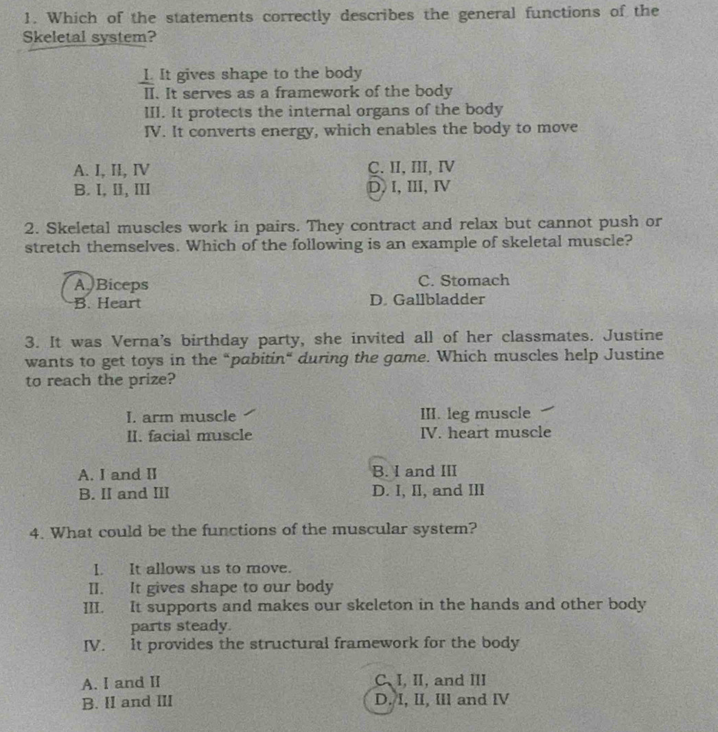 Which of the statements correctly describes the general functions of the
Skeletal system?
L. It gives shape to the body
II. It serves as a framework of the body
III. It protects the internal organs of the body
IV. It converts energy, which enables the body to move
A. I, II, IV C. II, III, Ⅳ
B. I, II, III D, I, ⅢI, Ⅳ
2. Skeletal muscles work in pairs. They contract and relax but cannot push or
stretch themselves. Which of the following is an example of skeletal muscle?
A Biceps C. Stomach
B. Heart D. Gallbladder
3. It was Verna's birthday party, she invited all of her classmates. Justine
wants to get toys in the “pabitin“ during the game. Which muscles help Justine
to reach the prize?
I. arm muscle III. leg muscle
II. facial muscle IV. heart muscle
A. I and II B. I and III
B. II and III D. I, II, and III
4. What could be the functions of the muscular system?
I. It allows us to move.
II. It gives shape to our body
III. It supports and makes our skeleton in the hands and other body
parts steady.
IV. It provides the structural framework for the body
A. I and II C. I, II, and III
B. II and III D. I, II, IIl and IV