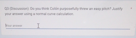 (Discussion): Do you think Colón purposefully threw an easy pitch? Justify 
your answer using a normal curve calculation. 
Your answer