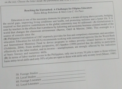 on the text. Choose the letter inxide the parexmests and 
Reaching the Unreached: A Challenges for Filipino Educators 
Helen Bihag-Boholano & Mary Lou C. Go Puco 
Education is one of the necessary elements for progress, a means of rising above poverty, bridging 
the social gaps, improving living conditions and health, and promoting wellness and a better life. It is 
required so that positive contribations to the global community may be addressed. (A) Globalization i 
seen by teachers in the effects that it produces by following and economic basiness-oriented model of the 
world that changes the classroom environment (Barron, Odell & Mercier, 2006). This oversight is a source of concern since the 
(B) Philippine Constitution of 1987 expressly provides for free and compulsory elementary and secondary 
education. Education for All (EFA) recommends working with international agencies like the World Bank 
and International Monetary Fund to devise programs to reduce poverty- related barriers to learning 
(Goldstein, 2004). From another perspective, (C) Sparkes (1999) posited that the ability to participate 
effectively in the labor market, and its inverse - unemployment, are strongly affected by the realization 
of basic literacy and numeracy skills. 
(D) In terms of labor market access in the Philippines, only one in every 50 jobs is open to those without 
basic entry-level skills and only 50% of jobs are open to those with skills only at entry level (Moser, 1999). 
59. Local Studies 58. Foreign Studies_ 
_ 
62. Local Literature 60. Foreign Literature_