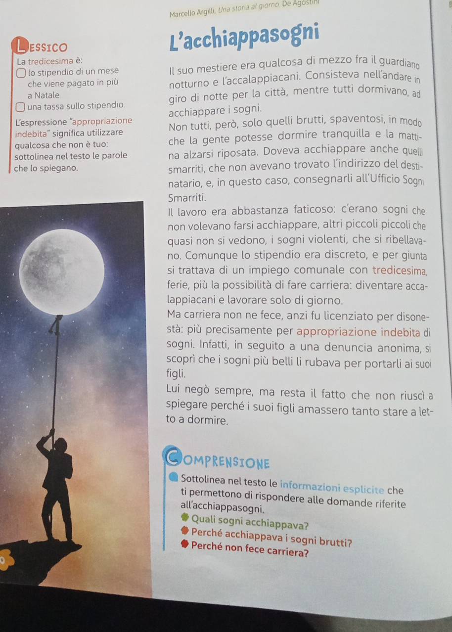 Marcello Argilli, Una storia al giorno, De Agoslihi
L ESSICO
L’acchiappasogni
La tredicesima è:
lo stipendio di un mese Il suo mestiere era qualcosa di mezzo fra il guardiano
che viene pagato in più notturno e l’accalappiacani. Consisteva nell’andare in
a Natale
una tassa sullo stipendio. giro di notte per la città, mentre tutti dormivano, ad
L'espressione “appropriazione acchiappare i sogni.
indebita” significa utilizzare Non tutti, però, solo quelli brutti, spaventosi, in modo
qualcosa che non è tuo: che la gente potesse dormire tranquilla e la matti-
sottolinea nel testo le parole na alzarsi riposata. Doveva acchiappare anche quelli
che lo spiegano. smarriti, che non avevano trovato l’indirizzo del desti-
natario, e, in questo caso, consegnarli all’Ufficio Soqni
Smarriti.
Il lavoro era abbastanza faticoso: c'erano sogni che
non volevano farsi acchiappare, altri piccoli piccoli che
quasi non si vedono, i sogni violenti, che si ribellava-
no. Comunque lo stipendio era discreto, e per giunta
si trattava di un impiego comunale con tredicesima,
ferie, più la possibilità di fare carriera: diventare acca-
lappiacani e lavorare solo di giorno.
Ma carriera non ne fece, anzi fu licenziato per disone-
stà: più precisamente per appropriazione indebita di
sogni. Infatti, in seguito a una denuncia anonima, si
scoprì che i sogni più belli li rubava per portarli ai suoi
figli.
Lui negò sempre, ma resta il fatto che non riuscì a
spiegare perché i suoi figli amassero tanto stare a let-
to a dormire.
COMPRENSIONE
Sottolinea nel testo le informazioni esplicite che
ti permettono di rispondere alle domande riferite
all'acchiappasogni.
Quali sogni acchiappava?
Perché acchiappava i sogni brutti?
Perché non fece carriera?