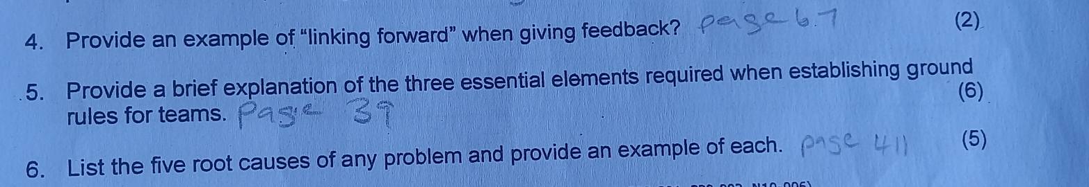 Provide an example of “linking forward” when giving feedback? 
(2) 
5. Provide a brief explanation of the three essential elements required when establishing ground 
rules for teams. (6) 
6. List the five root causes of any problem and provide an example of each. 
(5)