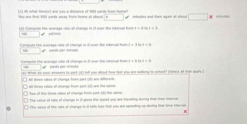 At what time(s) are you a distance of 900 yards from home?
You are first 900 yards away from home at about 9 minutes and then again at about × minutes.
(d) Compute the average rate of change in D over the interval from t=0 to t=3.
100 yd/min
Compute the average rate of change in D over the interval from t=3 to t=6.
100 yards per minute
Compute the average rate of change in D over the interval from t=6 to t=9.
100 yards per minute
(e) What do your answers to part (d) tell you about how fast you are walking to school? (Select all that apply.)
All three rates of change from part (d) are different.
All three rates of change from part (d) are the same.
Two of the three rates of change from part (d) the same.
The value of rate of change in D gives the speed you are traveling during that time interval,
The value of the rate of change in D tells how fast you are speeding up during that time interval.
×