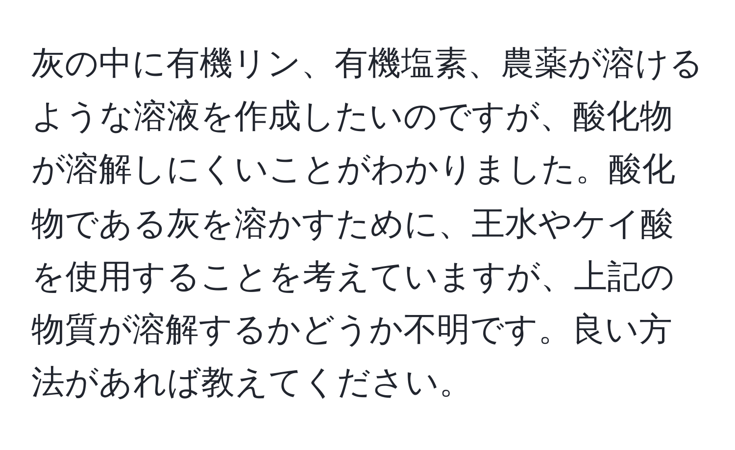 灰の中に有機リン、有機塩素、農薬が溶けるような溶液を作成したいのですが、酸化物が溶解しにくいことがわかりました。酸化物である灰を溶かすために、王水やケイ酸を使用することを考えていますが、上記の物質が溶解するかどうか不明です。良い方法があれば教えてください。