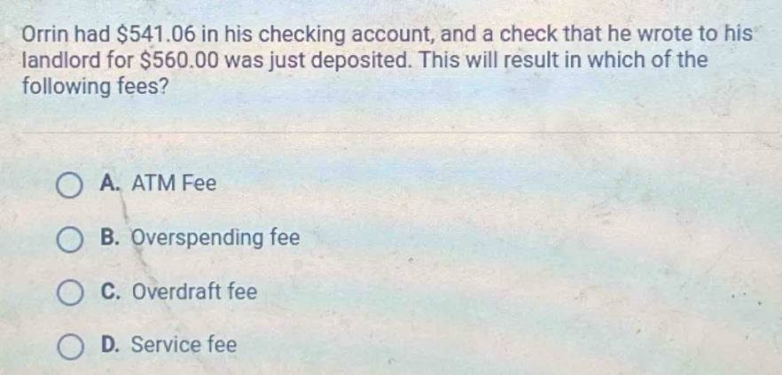 Orrin had $541.06 in his checking account, and a check that he wrote to his
landlord for $560.00 was just deposited. This will result in which of the
following fees?
A. ATM Fee
B. Overspending fee
C. Overdraft fee
D. Service fee