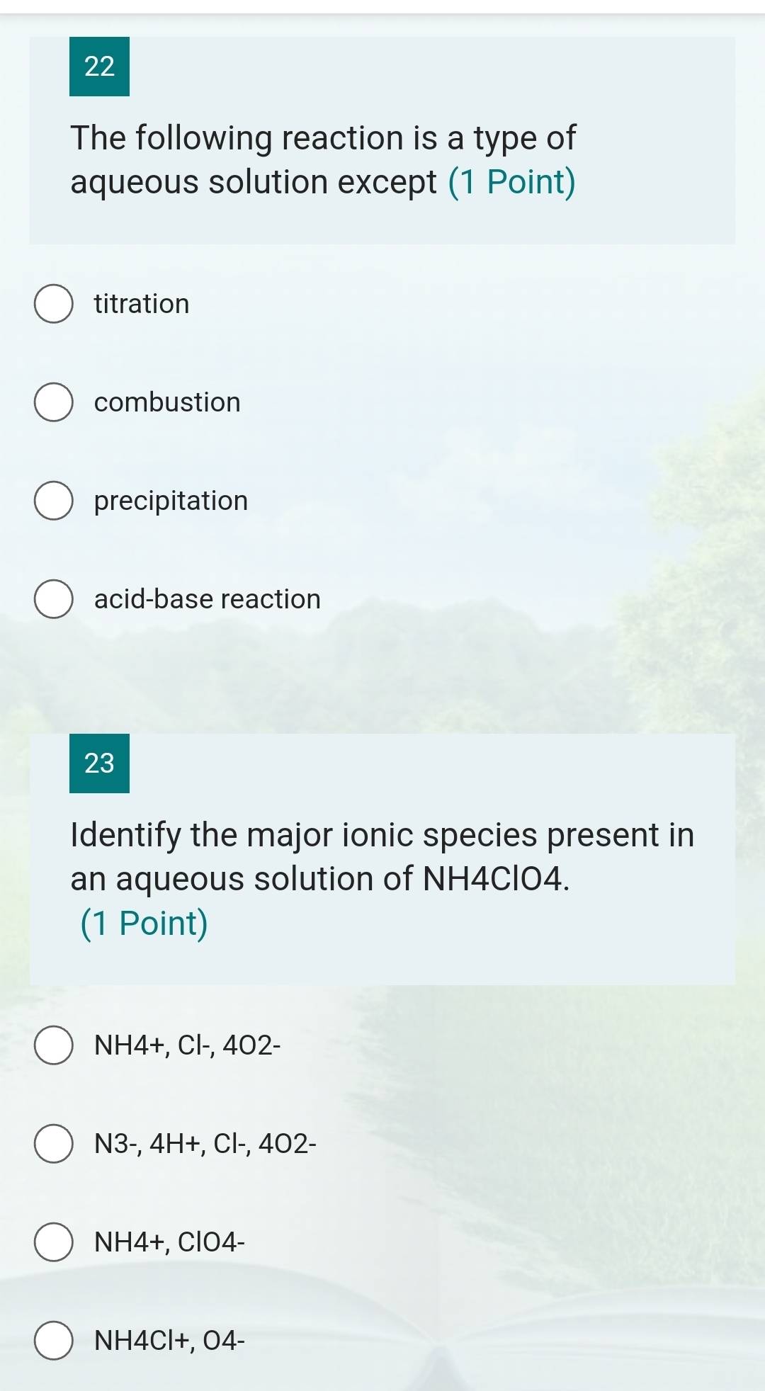 The following reaction is a type of
aqueous solution except (1 Point)
titration
combustion
precipitation
acid-base reaction
23
Identify the major ionic species present in
an aqueous solution of NH4ClO4.
(1 Point)
NH4 +, Cl-, 402 -
N3-, 4H+, Cl-, 4O2-
NH4 +, ClO4-
NH4Cl+, O4 -