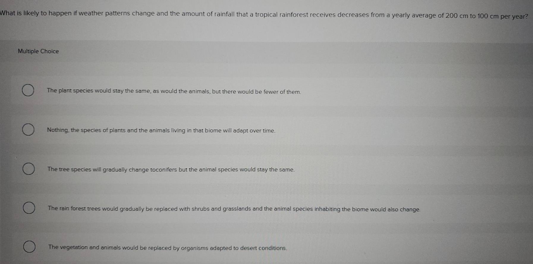 What is likely to happen if weather patterns change and the amount of rainfall that a tropical rainforest receives decreases from a yearly average of 200 cm to 100 cm per year?
Multiple Choice
The plant species would stay the same, as would the animals, but there would be fewer of them
Nothing, the species of plants and the animals living in that biome will adapt over time.
The tree species will gradually change toconifers but the animal species would stay the same.
The rain forest trees would gradually be replaced with shrubs and grasslands and the animal species inhabiting the biome would also change.
The vegetation and animals would be replaced by organisms adapted to desert conditions.