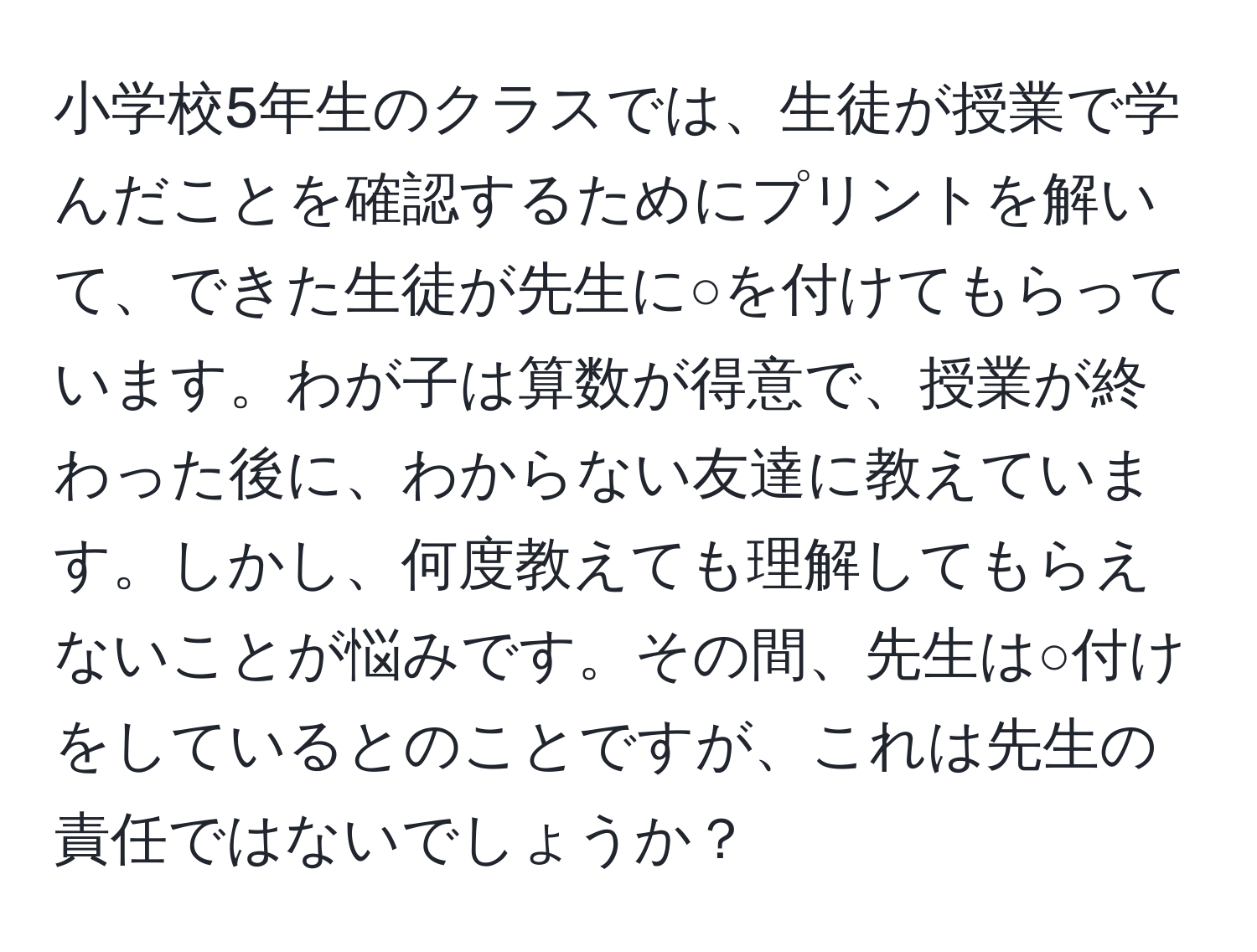 小学校5年生のクラスでは、生徒が授業で学んだことを確認するためにプリントを解いて、できた生徒が先生に○を付けてもらっています。わが子は算数が得意で、授業が終わった後に、わからない友達に教えています。しかし、何度教えても理解してもらえないことが悩みです。その間、先生は○付けをしているとのことですが、これは先生の責任ではないでしょうか？