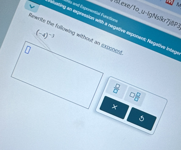 ents and Exponential Functions 
Isl.exe/1o_u-lgNslkr7j8P3 
aluating an expression with a negative exponent: Negative integ
(-4)^-3
ewrite the following without an exponen
 □ /□  
□  □ /□  
× 
S