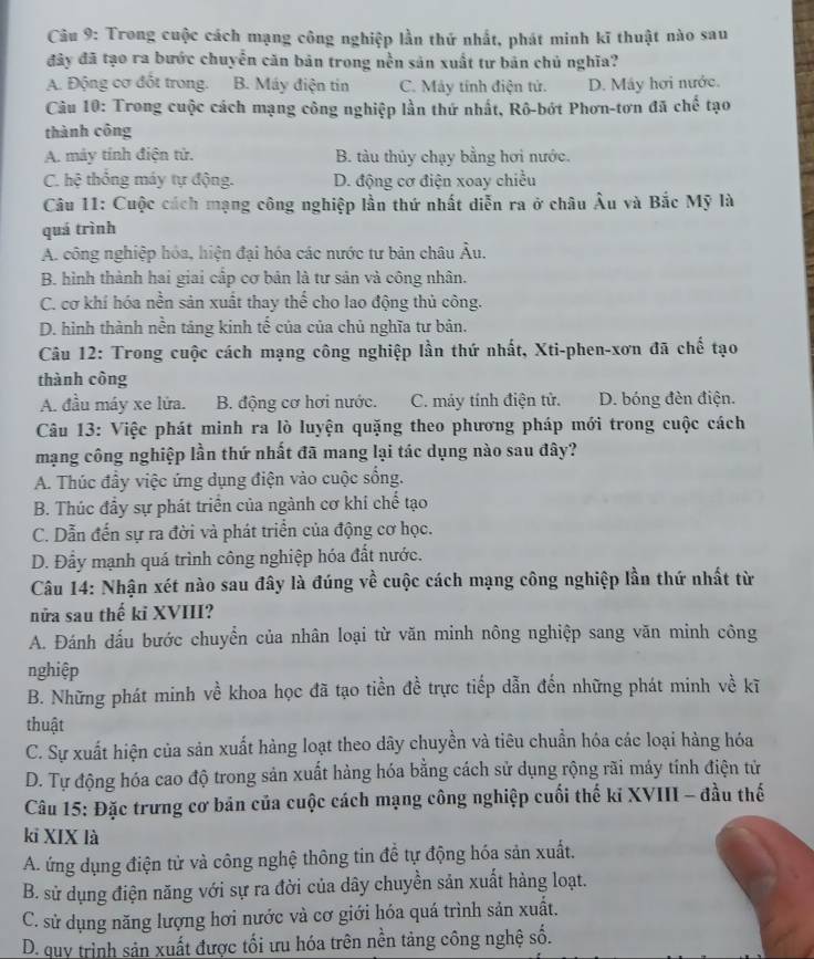 Trong cuộc cách mạng công nghiệp lần thứ nhất, phát minh kĩ thuật nào sau
đây đã tạo ra bước chuyển căn bản trong nền sản xuất tư bản chủ nghĩa?
A. Động cơ đốt trong. B. Máy điện tin C. Máy tính điện tử. D. Máy hơi nước.
Câu 10: Trong cuộc cách mạng công nghiệp lần thứ nhất, Rô-bớt Phơn-tơn đã chế tạo
thành công
A. máy tính điện tử. B. tàu thủy chạy bằng hơi nước.
C. hệ thống máy tự động. D. động cơ điện xoay chiều
Câu 11: Cuộc cách mạng công nghiệp lần thứ nhất diễn ra ở châu Âu và Bắc Mỹ là
quá trình
A. công nghiệp hóa, hiện đại hóa các nước tư bản châu Âu.
B. hình thành hai giai cấp cơ bản là tư sản và công nhân.
C. cơ khí hóa nền sản xuất thay thế cho lao động thủ công.
D. hình thành nền táng kinh tế của của chủ nghĩa tư bản.
Câu 12: Trong cuộc cách mạng công nghiệp lần thứ nhất, Xti-phen-xơn đã chế tạo
thành công
A. đầu máy xe lứa. B. động cơ hơi nước. C. máy tính điện tử. D. bóng đèn điện.
Câu 13: Việc phát minh ra lò luyện quặng theo phương pháp mới trong cuộc cách
mạng công nghiệp lần thứ nhất đã mang lại tác dụng nào sau đây?
A. Thúc đầy việc ứng dụng điện vào cuộc sống.
B. Thúc đầy sự phát triển của ngành cơ khi chế tạo
C. Dẫn đến sự ra đời và phát triển của động cơ học.
D. Đẩy mạnh quá trình công nghiệp hóa đất nước.
Câu 14: Nhận xét nào sau đây là đúng về cuộc cách mạng công nghiệp lần thứ nhất từ
nửa sau thế ki XVIII?
A. Đánh dấu bước chuyển của nhân loại từ văn minh nông nghiệp sang văn minh công
nghiệp
B. Những phát minh về khoa học đã tạo tiền đề trực tiếp dẫn đến những phát minh về kĩ
thuật
C. Sự xuất hiện của sản xuất hàng loạt theo dây chuyền và tiêu chuẩn hóa các loại hàng hóa
D. Tự động hóa cao độ trong sản xuất hàng hóa bằng cách sử dụng rộng rãi máy tính điện tử
Câu 15: Đặc trưng cơ bản của cuộc cách mạng công nghiệp cuối thế ki XVIII - đầu thể
kỉ XIX là
A. ứng dụng điện tử và công nghệ thông tin đề tự động hóa sản xuất.
B. sử dụng điện năng với sự ra đời của dây chuyền sản xuất hàng loạt.
C. sử dụng năng lượng hơi nước và cơ giới hóa quá trình sản xuất.
D. quy trình sản xuất được tối ưu hóa trên nền tảng công nghệ số.