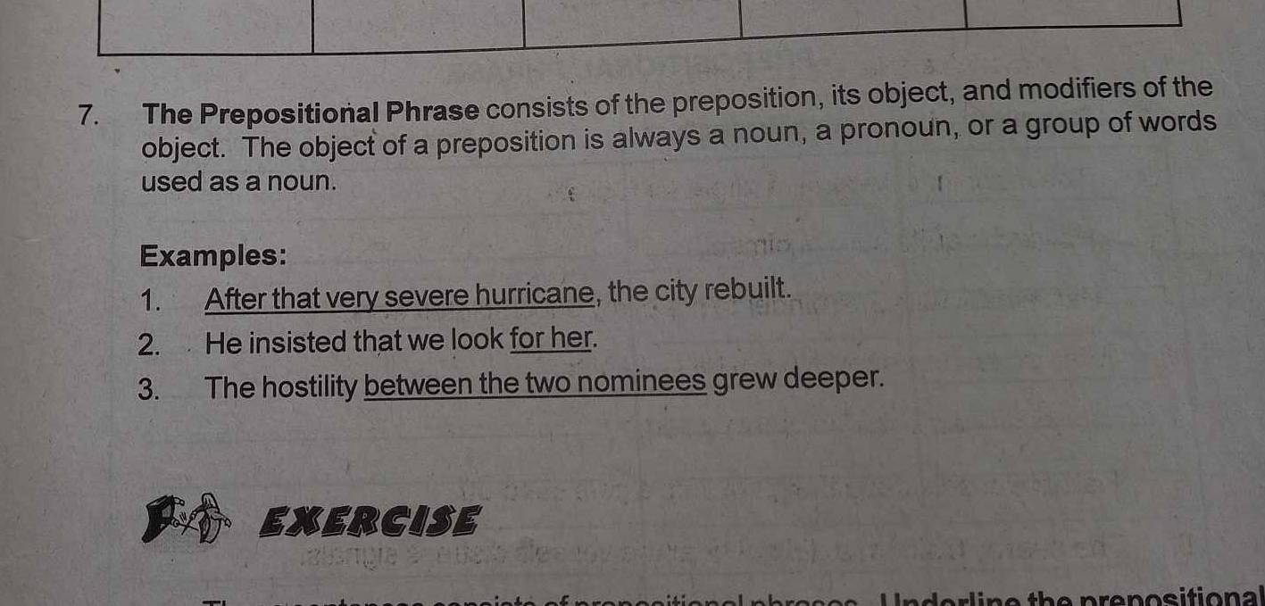 The Prepositional Phrase consists of the preposition, its object, and modifiers of the 
object. The object of a preposition is always a noun, a pronoun, or a group of words 
used as a noun. 
Examples: 
1. After that very severe hurricane, the city rebuilt. 
2. He insisted that we look for her. 
3. The hostility between the two nominees grew deeper. 
EXERCISE 
e th e prenosition