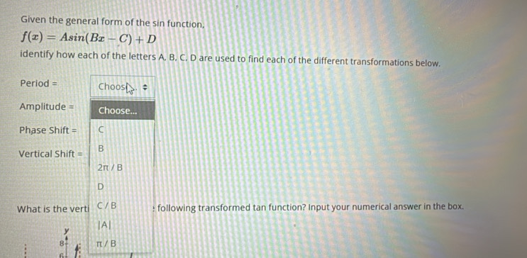 Given the general form of the sin function,
f(x)=Asin (Bx-C)+D
identify how each of the letters A, B, C. D are used to find each of the different transformations below. 
Period = Choos ; 
Amplitude = Choose... 
Phase Shift = C 
Vertical Shift = B
2π /B
D
What is the verti Cparallel B : following transformed tan function? Input your numerical answer in the box.
beginvmatrix Aendvmatrix
y
8 π /B
6