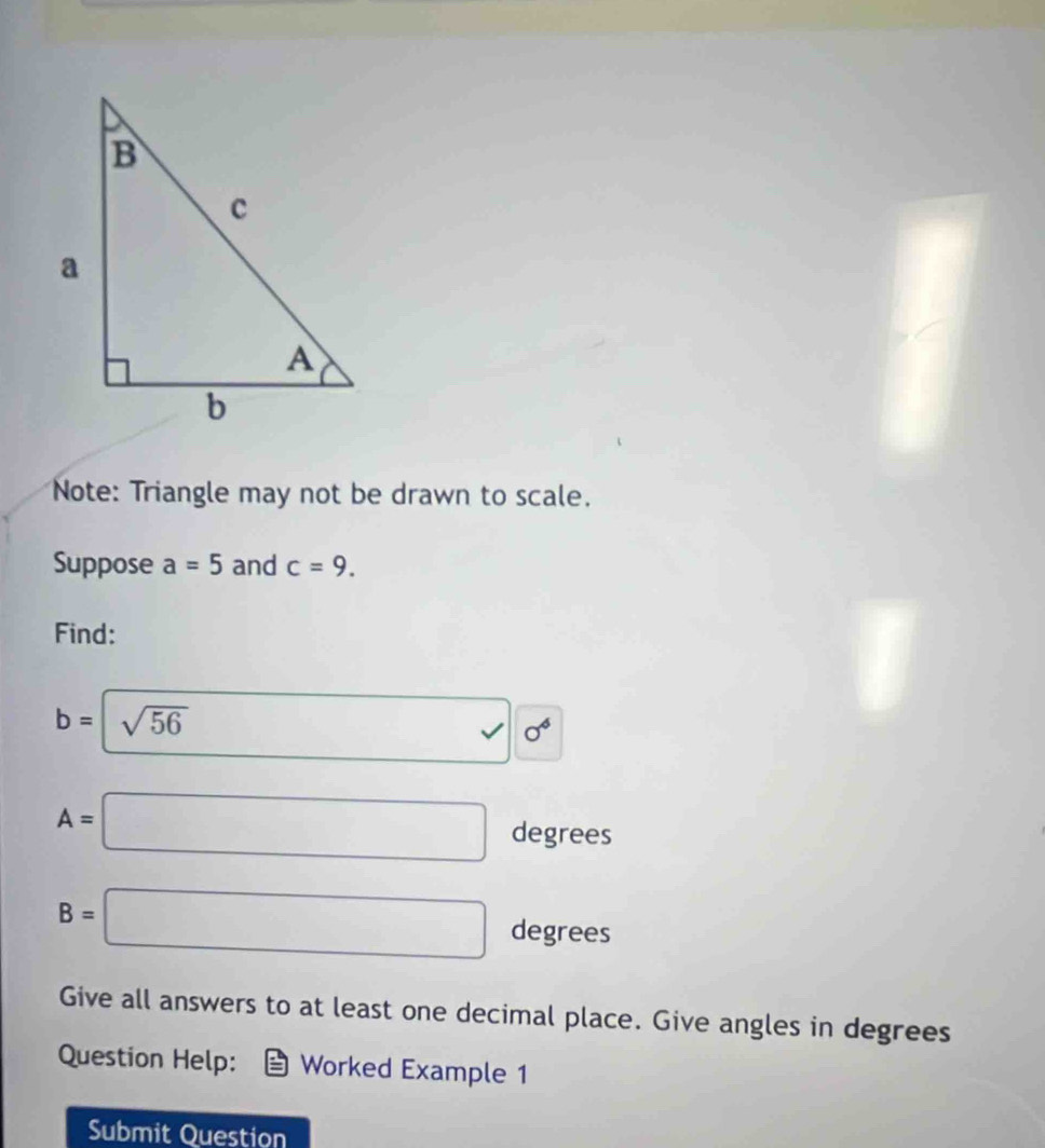 Note: Triangle may not be drawn to scale. 
Suppose a=5 and c=9. 
Find:
b=sqrt(56)
A=□ degrees
B=□ degrees
Give all answers to at least one decimal place. Give angles in degrees 
Question Help: Worked Example 1 
Submit Question