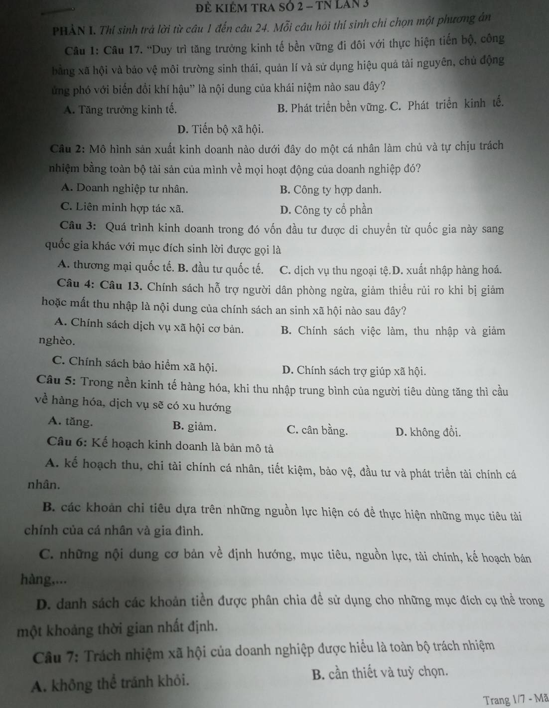 Đẻ KIêM TRA SÓ 2 - TN LAn 3
PHẢN I. Thí sinh trả lời từ câu 1 đến câu 24. Mỗi câu hỏi thí sinh chỉ chọn một phương án
Câu 1: Câu 17. “Duy trì tăng trưởng kinh tế bền vững đi đôi với thực hiện tiến bộ, công
bằng xã hội và bảo vệ môi trường sinh thái, quản lí và sử dụng hiệu quả tài nguyên, chủ động
ung phó với biến đổi khí hậu”' là nội dung của khái niệm nào sau đây?
A. Tăng trưởng kinh tế. B. Phát triển bền vững. C. Phát triển kinh tế.
D. Tiến bộ xã hội.
Câu 2: Mô hình sản xuất kinh doanh nào dưới đây do một cá nhân làm chủ và tự chịu trách
nhiệm bằng toàn bộ tài sản của mình về mọi hoạt động của doanh nghiệp đó?
A. Doanh nghiệp tư nhân. B. Công ty hợp danh.
C. Liên minh hợp tác xã. D. Công ty cổ phần
Câu 3: Quá trình kinh doanh trong đó vốn đầu tư được di chuyền từ quốc gia này sang
quốc gia khác với mục đích sinh lời được gọi là
A. thương mại quốc tế. B. đầu tư quốc tế. C. dịch vụ thu ngoại tệ.D. xuất nhập hàng hoá.
Câu 4: Câu 13. Chính sách hỗ trợ người dân phòng ngừa, giảm thiều rủi ro khi bị giảm
hoặc mất thu nhập là nội dung của chính sách an sinh xã hội nào sau đây?
A. Chính sách dịch vụ xã hội cơ bản. B. Chính sách việc làm, thu nhập và giảm
nghèo.
C. Chính sách bảo hiểm xã hội. D. Chính sách trợ giúp xã hội.
Câu 5: Trong nền kinh tế hàng hóa, khi thu nhập trung bình của người tiêu dùng tăng thì cầu
về hàng hóa, dịch vụ sẽ có xu hướng
A. tăng. B. giảm. C. cân bằng. D. không đổi.
Câu 6: Kế hoạch kinh doanh là bản mô tả
A. kế hoạch thu, chi tài chính cá nhân, tiết kiệm, bảo vệ, đầu tư và phát triển tài chính cá
nhân.
B. các khoản chi tiêu dựa trên những nguồn lực hiện có đề thực hiện những mục tiêu tài
chính của cá nhân và gia đình.
C. những nội dung cơ bản về định hướng, mục tiêu, nguồn lực, tài chính, kế hoạch bán
hàng,...
D. danh sách các khoản tiền được phân chia đề sử dụng cho những mục đích cụ thể trong
một khoảng thời gian nhất định.
Câu 7: Trách nhiệm xã hội của doanh nghiệp được hiểu là toàn bộ trách nhiệm
A. không thể tránh khỏi.
B. cần thiết và tuỳ chọn.
Trang 1/7-Ma