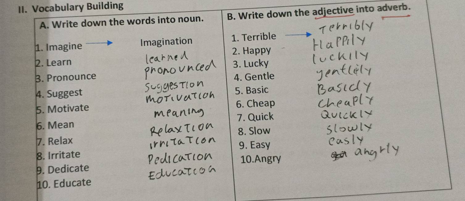 Vocabulary Building 
A. Write down the words into noun. B. Write down the adjective into adverb. 
1. Imagine Imagination 1. Terrible 
2. Happy 
2. Learn 3. Lucky 
B. Pronounce 4. Gentle 
4. Suggest 
5. Basic 
5. Motivate 6. Cheap 
6. Mean 7. Quick 
8. Slow 
7. Relax 
9. Easy 
8. Irritate 
10.Angry 
9. Dedicate 
10. Educate