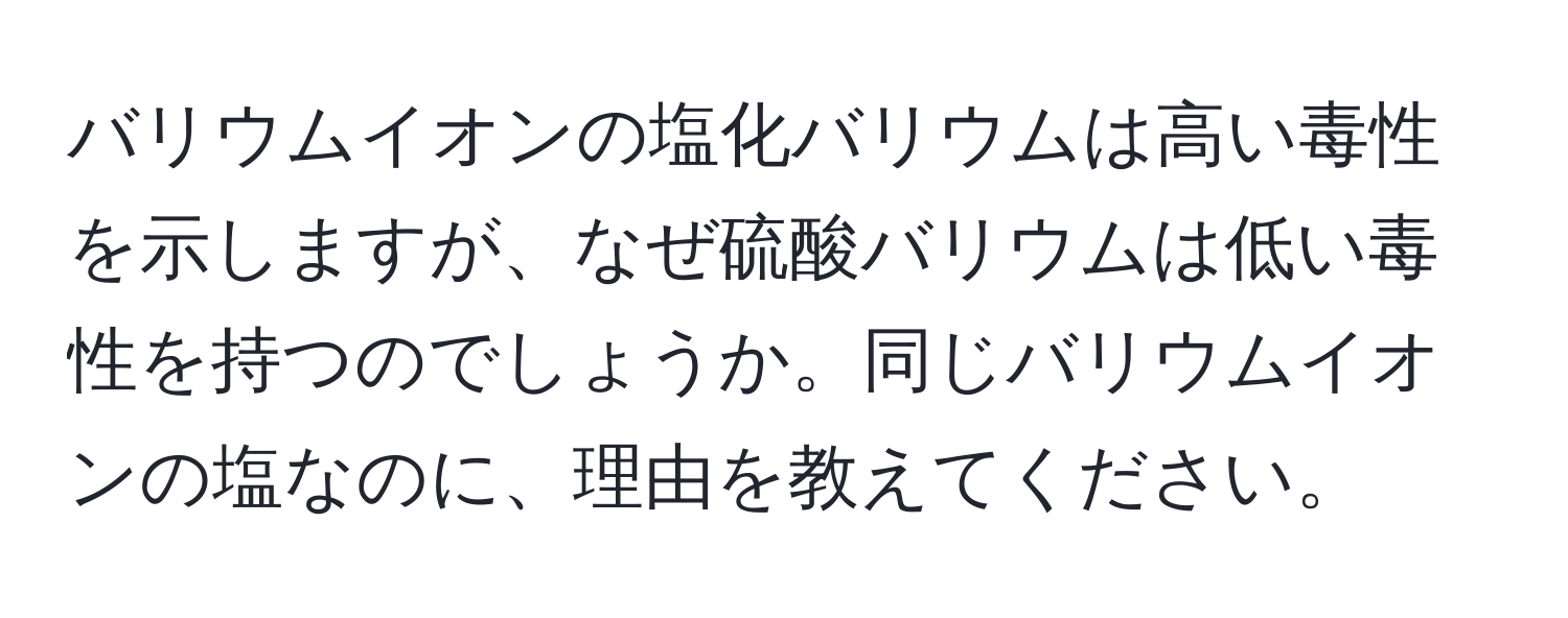 バリウムイオンの塩化バリウムは高い毒性を示しますが、なぜ硫酸バリウムは低い毒性を持つのでしょうか。同じバリウムイオンの塩なのに、理由を教えてください。