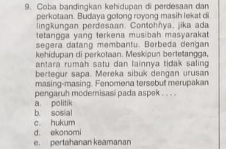 Coba bandingkan kehidupan di perdesaan dan
perkotaan. Budaya gotong royong masih lekat di
lingkungan perdesaan. Contohñya, jika ada
tetangga yang terkena musibah masyarakat
segera datang membantu. Berbeda dengan
kehidupan di perkotaan. Meskipun bertetangga,
antara rumah satu dan lainnya tidak saling
bertegur sapa. Mereka sibuk dengan urusan
masing-masing. Fenomena tersebut merupakan
pengaruh modernisasi pada aspek . . . .
a. politik
b. sosial
c. hukum
d. ekonomi
e. pertahanan keamanan