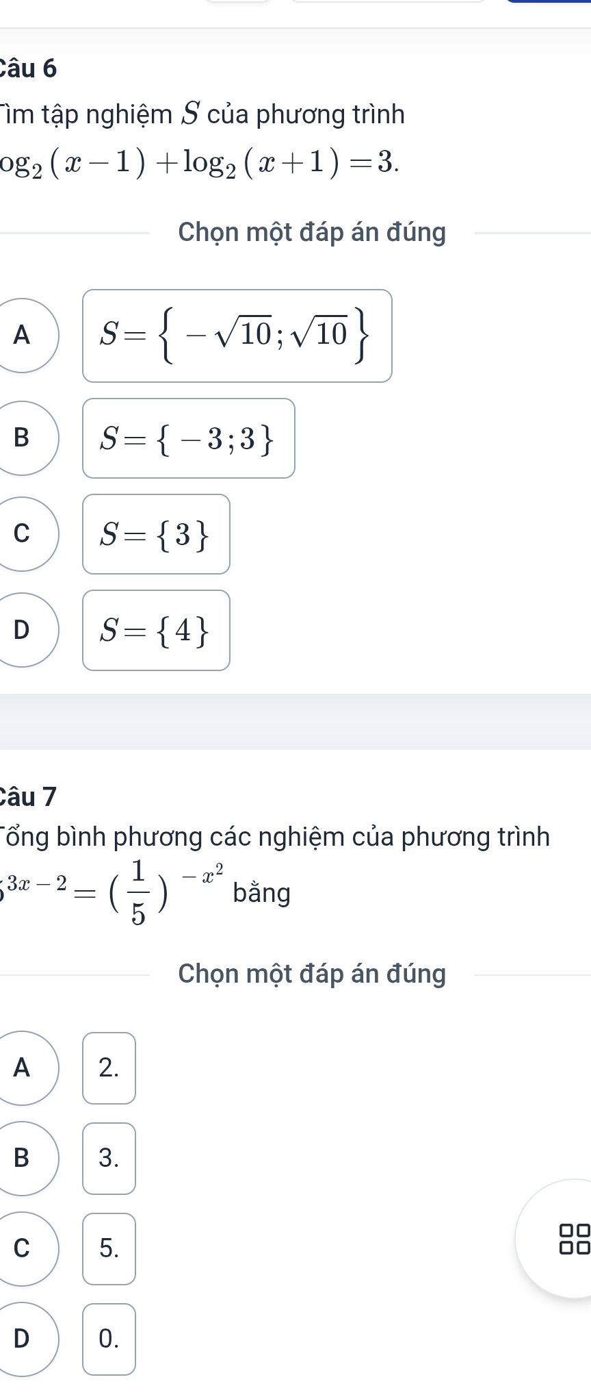 Tìm tập nghiệm S của phương trình
og_2(x-1)+log _2(x+1)=3. 
Chọn một đáp án đúng
A S= -sqrt(10);sqrt(10)
B S= -3;3
C S= 3
D S= 4
Câu 7
Tổng bình phương các nghiệm của phương trình
3x-2=( 1/5 )^-x^2 bằng
Chọn một đáp án đúng
A 2.
B 3.
0
C 5.
D 0.