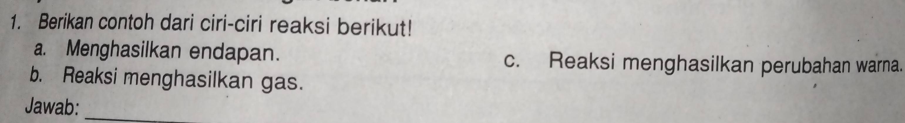 Berikan contoh dari ciri-ciri reaksi berikut! 
a. Menghasilkan endapan. 
c. Reaksi menghasilkan perubahan warna. 
b. Reaksi menghasilkan gas. 
Jawab:_
