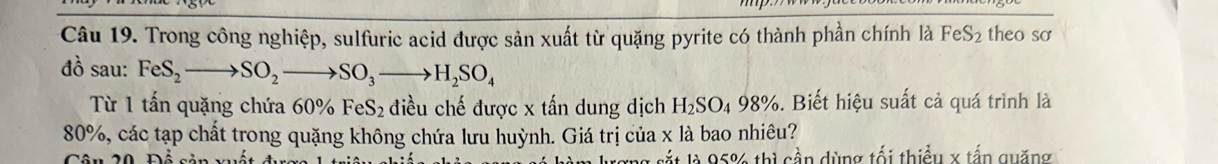 Trong công nghiệp, sulfuric acid được sản xuất từ quặng pyrite có thành phần chính là FeS_2 theo so 
đồ sau: FeS_2to SO_2to SO_3to H_2SO_4
Từ 1 tấn quặng chứa 60% FeS₂ điều chế được x tấn dung dịch H_2SO_498% 5. Biết hiệu suất cả quá trình là
80%, các tạp chất trong quặng không chứa lưu huỳnh. Giá trị của x là bao nhiêu? 
l à 5% thì cần dùng tối thiều x tấn quặng