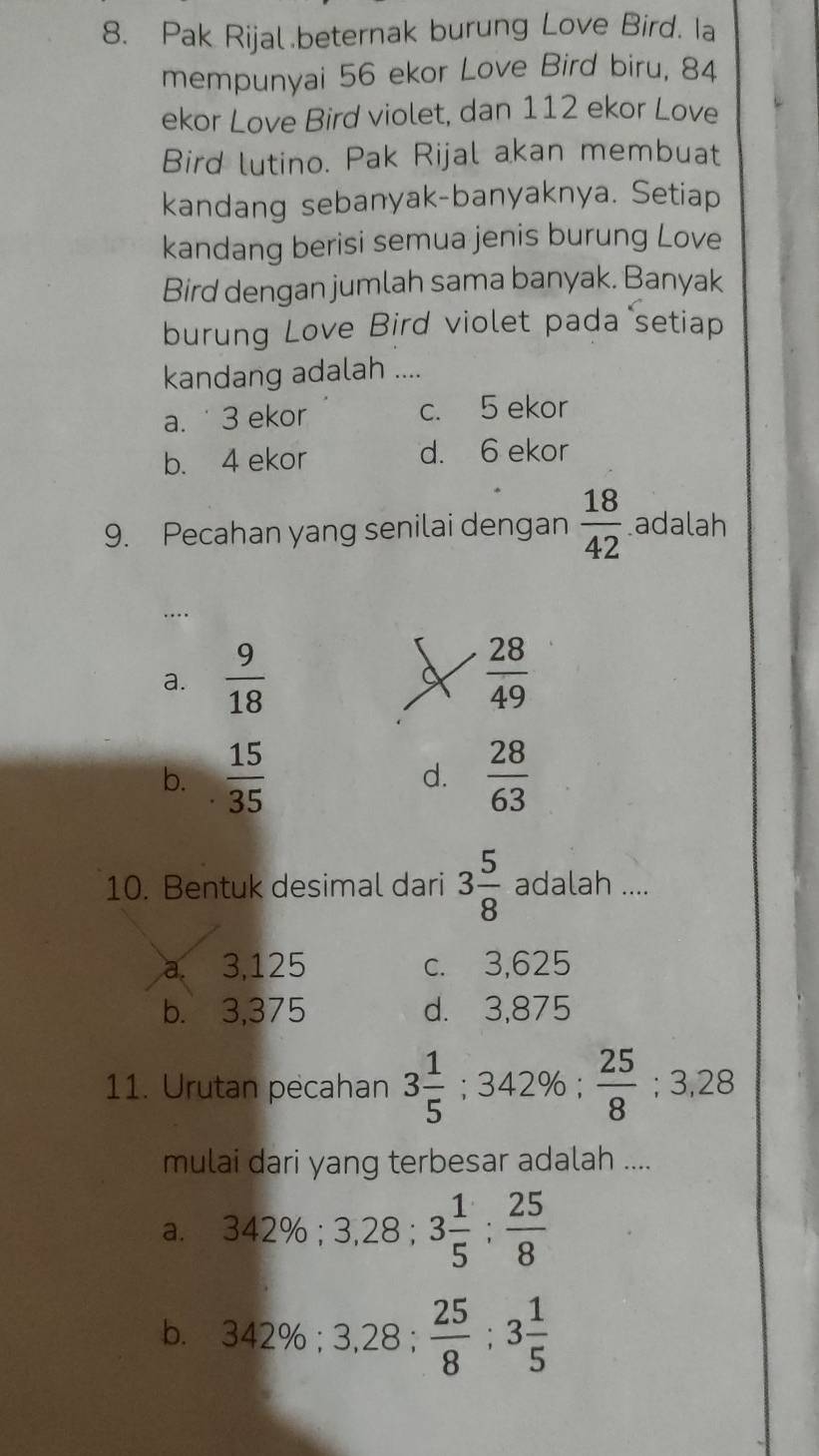 Pak Rijal beternak burung Love Bird. Ia
mempunyai 56 ekor Love Bird biru, 84
ekor Love Bird violet, dan 112 ekor Love
Bird lutino. Pak Rijal akan membuat
kandang sebanyak-banyaknya. Setiap
kandang berisi semua jenis burung Love
Bird dengan jumlah sama banyak. Banyak
burung Love Bird violet pada setiap
kandang adalah ....
a. 3 ekor c. 5 ekor
b. 4 ekor d. 6 ekor
9. Pecahan yang senilai dengan  18/42  adalah
…
a.  9/18   28/49 
b.  15/35  d.  28/63 
10. Bentuk desimal dari 3 5/8  adalah ....
a. a 3,125 c. 3,625
b. 3,375 d. 3,875
11. Urutan pecahan 3 1/5  ;342%;  25/8 ; 3,28 _C
mulai dari yang terbesar adalah ....
a. 342%; 3,28; 3 1/5  :  25/8 
b. 342%; 3,28;  25/8 ; 3 1/5 