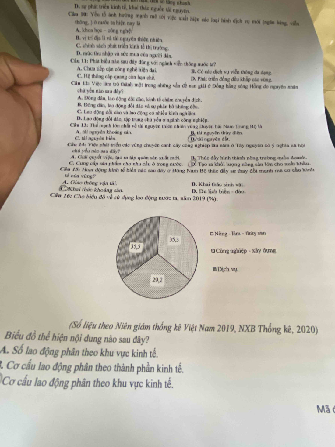 ậ u , ban số tang nhanh.
D. sự phát triển kinh tế, khai thác nguồn tải nguyên.
Câu 10: Yểu tổ ảnh hưởng mạnh mẽ tới việc xuất hiện các loại hình địch vụ mới (ngân hãng, viễn
thông..) ở nước ta hiện nay là
A. khoa học - công nghệ
B. vị trí địa lí và tài nguyên thiên nhiên.
C. chính sách phát triển kinh tế thị trường.
D. mức thu nhập và sức mua của người dân.
Câu 11: Phát biểu nào sau đây đúng với ngành viễn thông nước ta?
A. Chưa tiếp cận công nghệ hiện đại. B. Có các dịch vụ viễn thông đa dạng.
C. Hệ thống cáp quang còn hạn chế. D. Phát triển đồng đều khấp các vùng.
Câu 12: Việc làm trở thành một trong những vẫn đề nan giải ở Đồng bằng sông Hồng do nguyên nhân
chủ yếu nào sau đây?
A. Đông dân, lao động dồi dào, kinh tế chậm chuyển dịch.
B. Đông dân, lao động dồi dào và sự phân bố không đều.
C. Lao động dồi dào và lao động có nhiều kinh nghiệm.
D. Lao động dồi dào, tập trung chủ yếu ở ngành công nghiệp.
Câu 13: Thể mạnh lớn nhất về tải nguyên thiên nhiên vùng Duyên hải Nam Trung Bộ là
A. tài nguyên khoáng sản. B tải nguyên thủy điện.
C. tài nguyên biển. D tải nguyên đất.
Câu 14: Việc phát triển các vùng chuyên canh cây công nghiệp lâu năm ở Tây nguyên có ý nghĩa xã hội
chủ yếu nào sau đây?
A. Giải quyết việc, tạo ra tập quán sản xuất mới.  B Thúc đầy hình thành nông trường quốc doanh.
C. Cung cấp sản phẩm cho nhu cầu ở trong nước. D. Tạo ra khối lượng nông sản lớn cho xuất khẩu.
Câu 15: Hoạt động kinh tế biển nảo sau đây ở Đông Nam Bộ thúc đầy sự thay đổi mạnh mẽ cơ cầu kinh
tế của vùng?
A. Giao thông vận tải. B. Khai thác sinh vật.
Khai thác khoáng sản. D. Du lịch biển - đảo.
Câu 16: Cho biểu đồ về sử dụng lao động nước ta, năm 2019 (%):
* Nông - lâm - thủy sản
35,3
35,5
Công nghiệp - xây dựng
Đ Dịch vụ
29,2
(Số liệu theo Niên giám thống kê Việt Nam 2019, NXB Thống kê, 2020)
Biểu đồ thể hiện nội dung nào sau đây?
A. Số lao động phân theo khu vực kinh tế.
3. Cơ cấu lao động phân theo thành phần kinh tế.
Cơ cấu lao động phân theo khu vực kinh tế.
Mã ở