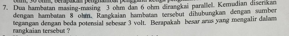 ohm, 30 öhm, berapakan pengnambat penggänt ke
7. Dua hambatan masing-masing 3 ohm dan 6 ohm dirangkai parallel. Kemudian diserikan 
dengan hambatan 8 ohm. Rangkaian hambatan tersebut dihubungkan dengan sumber 
tegangan dengan beda potensial sebesar 3 volt. Berapakah besar arus yang mengalir dalam 
rangkaian tersebut ?