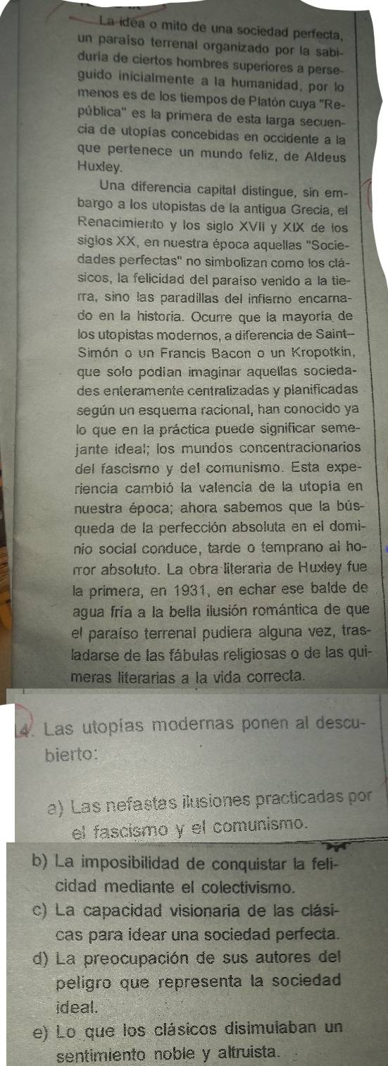 La idea o mito de una sociedad perfecta,
un paraiso terrenal organizado por la sabi-
duria de ciertos hombres superiores a perse-
guido inicialmente a la humanidad, por lo
menos es de los tiempos de Platón cuya 'Re-
pública'' es la primera de esta larga secuen-
cia de utopías concebidas en occidente a la
que pertenece un mundo feliz, de Aldeus
Huxley.
Una diferencia capital distingue, sín em-
bargo a los utopistas de la antigua Grecia, el
Renacimiento y los siglo XVII y XIX de los
siglos XX, en nuestra época aquellas "Socie-
dades perfectas'' no simbolizan como los clá-
sicos, la felicidad del paraíso venido a la tie-
rra, sino las paradillas del infierno encara-
do en la historia. Ocurre que la mayoría de
los utopistas modernos, a diferencia de Saint--
Simón o un Francis Bacon o un Kropotkin,
que solo podian imaginar aquellas socieda-
des enteramente centrálizadas y planificadas
según un esquema racional, han conocido ya
lo que en la práctica puede significar seme-
jante ideal; los mundos concentracionarios
del fascismo y del comunismo. Esta expe-
riencia cambió la valencia de la utopía en
nuestra época; ahora sabemos que la bús
queda de la perfección absoluta en el domi-
nio social conduce, tarde o temprano al ho-
rror absoluto. La obra literaria de Huxley fue
la primera, en 1931, en echar ese balde de
agua fría a la bella ilusión romántica de que
el paraíso terrenal pudiera alguna vez, tras-
ladarse de las fábulas religiosas o de las qui-
meras literarias a la vida correcta.
14. Las utopías modernas ponen al descu-
bierto:
a) Las nefastas ilusiones practicadas por
el fascismo y el comunismo.
b) La imposibilidad de conquistar la feli-
cidad mediante el colectivismo.
c) La capacidad visionaria de las clási-
cas para idear una sociedad perfecta.
d) La preocupación de sus autores del
peligro que representa la sociedad
ideal.
e) Lo que los clásicos disimulaban un
sentimiento noble y altruista.